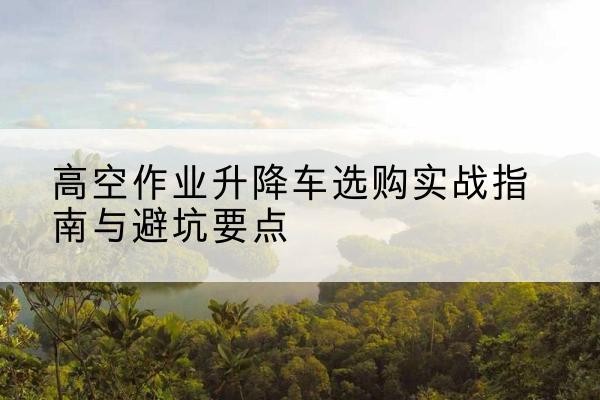 大厂升降车怎么选-高空作业升降车选购实战指南与避坑要点