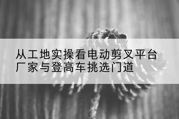 大厂电动剪叉升降平台厂家-从工地实操看电动剪叉平台厂家与登高车挑选门道