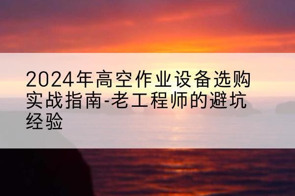 大厂高空作业升降机厂家推荐-2024年高空作业设备选购实战指南-老工程师的避坑经验