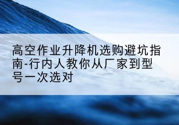 大厂升降平台厂家-高空作业升降机选购避坑指南-行内人教你从厂家到型号一次选对