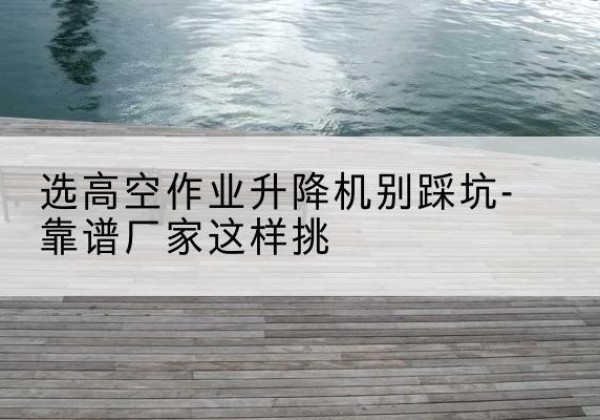 大厂剪叉式升降机厂家-选高空作业升降机别踩坑-靠谱厂家这样挑