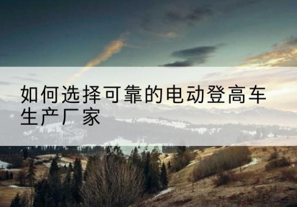 大厂电动登高车厂家-如何选择可靠的电动登高车生产厂家