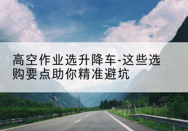 大厂升降车厂家-高空作业选升降车-这些选购要点助你*避坑