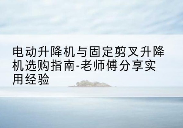 大厂电动升降机怎么选-电动升降机与固定剪叉升降机选购指南-老师傅分享实用经验