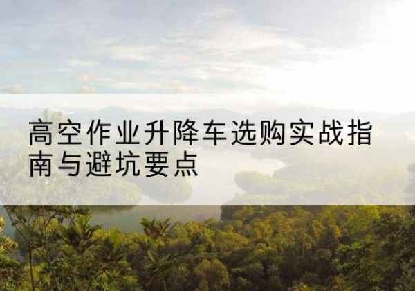 大厂升降车怎么选-高空作业升降车选购实战指南与避坑要点