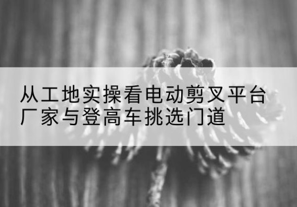 大厂电动剪叉升降平台厂家-从工地实操看电动剪叉平台厂家与登高车挑选门道