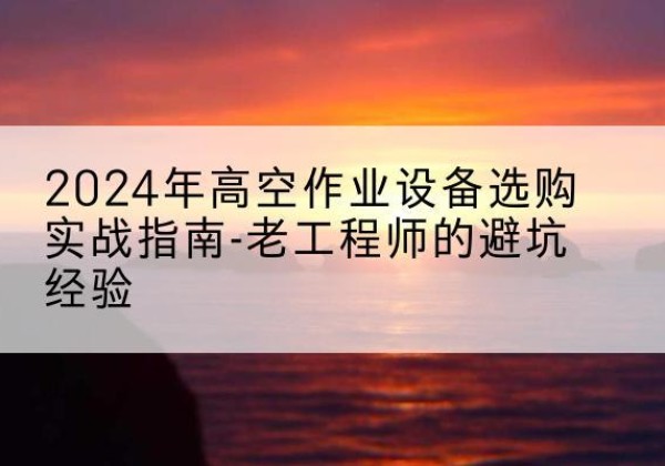 大厂高空作业升降机厂家推荐-2024年高空作业设备选购实战指南-老工程师的避坑经验